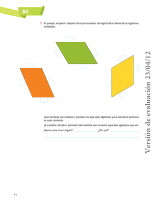 B1
44
2.	 En parejas, empleen cualquier literal para expresar la longitud de los lados de los siguientes
romboides.
Usen las letras que anotaron y escriban una expresión algebraica para calcular el perímetro
de cada romboide.
¿Es posible calcular el perímetro del romboide con la misma expresión algebraica que em-
plearon para el rectángulo? ¿Por qué?
Versióndeevaluación23/04/12
 