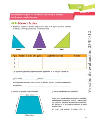S5
45
Sesión 19
En esta sesión trabajarás con las fórmulas para calcular el perímetro
de triángulos y trapecios isósceles.
 Manos a la obra
1.	 En parejas, asignen una letra a la longitud de los lados de las figuras siguientes, tomen en
cuenta que son triángulos isósceles. Completen la tabla.
Figura 1 Figura 2 Figura 3
Figura Longitud de los dos lados iguales Longitud del tercer lado Perímetro
1
2
3
Una expresión algebraica que permite obtener el perímetro de un triángulo isósceles es:
¿Es la única? , ¿por qué?
Un triángulo escaleno tiene todos sus lados de diferente longitud, ¿cómo se puede expresar
su perímetro?
2.	 Observa el siguiente trapecio isósceles.
B (base mayor)
b (base menor)
ll
¿Cómo se puede expresar su perímetro?
En una figura geométrica señalamos con la misma lite-
ral los lados que tienen igual longitud, y si éstos tuvie-
ran longitudes diferentes se emplearían más literales.
Por ejemplo, en un rectángulo, el perímetro se puede
expresar como:
P = a + a + b + b, o bien P = 2a + 2b o P = 2(a + b)
Versióndeevaluación23/04/12
 