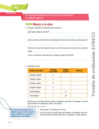 B1
46
Para calcular el perímetro de un
polígono regular se debe conocer el
número de lados que lo forman y
multiplicarlo por su longitud.
Sesión 20
En esta sesión trabajarás con las fórmulas de los perímetros
de polígonos regulares.
 Manos a la obra
1.	 En grupo, contesten las preguntas que se plantean.
¿Qué figuras regulares conocen?
¿Cómo se calcula el perímetro de una figura geométrica que tiene todos sus lados iguales?
Escriban una expresión algebraica que les permita calcular el perímetro de una figura
regular.
¿Cómo se calcularía el perímetro de un polígono regular de 38 lados?
2.	 Completa la tabla.
Nombre de la figura
Longitud
de sus lados
Número
de lados
Perímetro
Pentágono regular a
Hexágono regular b
Octágono regular m
Decágono regular h
Heptadecágono x 17
Triacontágono s 30
Observa que en la tabla anterior la letra m representa una literal, sin embargo, la misma
letra también es el símbolo de “metro”. Por ejemplo:
5m = m + m + m + m + m,
mientras que 5 m representa 5 metros.
Lo mismo ocurre con otras letras que también son utilizadas como sím-
bolos de unidad de medida, tales como s (segundo), h (hora), etcétera.
Versióndeevaluación23/04/12
 