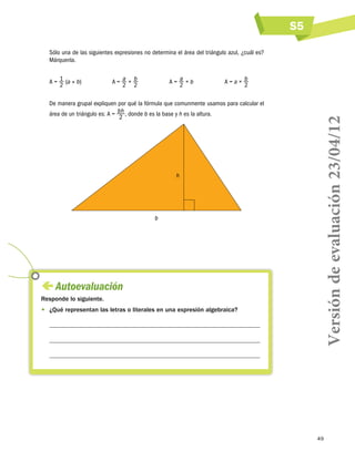 S5
49
Sólo una de las siguientes expresiones no determina el área del triángulo azul, ¿cuál es?
Márquenla.
A = 1
2
(a × b)	 A = a
2
× b
2
	 A = a
2
× b	 A = a × b
2
De manera grupal expliquen por qué la fórmula que comunmente usamos para calcular el
área de un triángulo es: A = b h
2
, donde b es la base y h es la altura.
b
h
 Autoevaluación
Responde lo siguiente.
•	 ¿Qué representan las letras o literales en una expresión algebraica?



Versióndeevaluación23/04/12
 