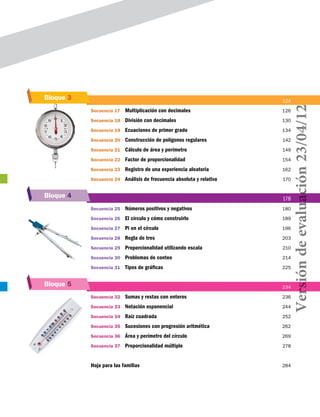 Bloque 5
Bloque 4
Bloque 3 		 124
Secuencia 17	 Multiplicación con decimales	 126
Secuencia 18	 División con decimales	 130
Secuencia 19	 Ecuaciones de primer grado	 134
Secuencia 20	 Construcción de polígonos regulares	 142
Secuencia 21	 Cálculo de área y perímetro	 149
Secuencia 22	 Factor de proporcionalidad	 154
Secuencia 23	 Registro de una experiencia aleatoria	 162
Secuencia 24	 Análisis de frecuencia absoluta y relativa	 170
		 178
Secuencia 25	 Números positivos y negativos	 180
Secuencia 26	 El círculo y cómo construirlo	 189
Secuencia 27	 Pi en el círculo	 196
Secuencia 28	 Regla de tres	 203
Secuencia 29	 Proporcionalidad utilizando escala	 210
Secuencia 30	 Problemas de conteo	 214
Secuencia 31	 Tipos de gráficas	 225
		 234
Secuencia 32	 Sumas y restas con enteros	 236
Secuencia 33	 Notación exponencial	 244
Secuencia 34	 Raíz cuadrada	 252
Secuencia 35	 Sucesiones con progresión aritmética	 262
Secuencia 36	 Área y perímetro del círculo	 269
Secuencia 37	 Proporcionalidad múltiple	 278
Hoja para las familias	 284
Versióndeevaluación23/04/12
 