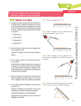 S6
53
Sesión 24
En esta sesión seguirás construyendo triángulos
y cuadriláteros utilizando el juego de geometría.
 Manos a la obra
1.	 Considera las cuatro construcciones que aparecen en
la sesión anterior e identifica aquellas dos en las que
al unir los puntos extremos del segmento con los dos
puntos de intersección de las circunferencias se traza
un rombo. ¿Cuáles son esas construcciones? Subraya
tu respuesta.
•• 	Construcción 1
•• Construcción 2
•• Construcción 3
•• Construcción 4
2.	 Traza los rombos y marca en cada uno la diagonal me-
nor y la diagonal mayor.
¿Qué tipo de ángulo se forma en el punto donde se
cortan?
3.	 En tu cuaderno escribe las instrucciones para cons-
truir un rombo.
Intercámbialas con algún compañero y comprueba si
al seguir tus instrucciones logra construir esa figura.
Si es necesario hacer correcciones, anótalas y com-
prueba nuevamente el procedimiento, pero ahora con
la ayuda de otro compañero.
4.	 Observa los pasos de la columna de la derecha para
trazar un triángulo cuyos lados miden 5 cm, 3.5 cm y
4.5 cm. Síguelos y traza en tu cuaderno ese triángulo.
5.	 En tu cuaderno traza un triángulo con un lado de 6 cm
y otro de 5 cm.
Compara el triángulo que construiste con los de tus
compañeros y contesten las siguientes preguntas.
¿Por qué los triángulos no son todos iguales?
¿Qué dato hay que determinar para que todos los
triángulos sean iguales?
Paso 3. Abrir el compás a 4.5 cm y apoyarlo en el
otro extremo del segmento, trazar otro arco que corte
al primero.
Paso 2. Abrir el compás a 3.5 cm y colocarlo en un
extremo del segmento, trazar un arco.
Paso 1. Trazar un segmento de 5 cm.
Paso 4. Unir cada extremo del segmento con el punto
de corte de los arcos para obtener el triángulo.
Versióndeevaluación23/04/12
 