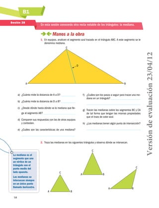 B1
58
A B
C
A B
C
A B
C
La mediana es el
segmento que une
un vértice de un
triángulo con el
punto medio del
lado opuesto.
Las medianas se
intersecan siempre
en un único punto
llamado baricentro.
Sesión 28
En esta sesión conocerás otra recta notable de los triángulos: la mediana.
 Manos a la obra
1.	 En equipos, analicen el segmento azul trazado en el triángulo ABC. A este segmento se le
denomina mediana.
a)	 ¿Cuánto mide la distancia de A a D?
b)	 ¿Cuánto mide la distancia de D a B?
c)	 ¿Desde dónde hasta dónde va la mediana que lle-
ga al segmento AB?
d)	 Comparen sus respuestas con las de otros equipos
y contesten.
e)	 ¿Cuáles son las características de una mediana?
f)	 ¿Cuáles son los pasos a seguir para trazar una me-
diana en un triángulo?
g)	 Tracen las medianas sobre los segmentos BC y CA
de tal forma que tengan las mismas propiedades
que el trazo de color azul.
h)	 ¿Las medianas tienen algún punto de intersección?
2.	 Traza las medianas en los siguientes triángulos y observa dónde se intersecan.
D
A
C
B
Versióndeevaluación23/04/12
 