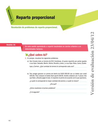 62
Secuencia 8
Reparto proporcional
Resolución de problemas de reparto proporcional.
Sesión 31
En esta sesión aprenderás a repartir basándote en ciertos criterios o en
determinados factores.
 ¿Qué sabes tú?
1.	 En parejas, resuelvan los siguientes problemas.
a)	 Don Ernesto tiene un terreno de 94.5 hectáreas, él quiere repartirlo por partes iguales
a sus hijos: Salvador, Martín, Héctor, Ricardo y Jesús, y a sus hijas: Rosa, Juana, Guada-
lupe y Carmen. ¿Qué cantidad de terreno le corresponde cada uno?
b)	 Tres amigos ganaron un premio de lotería de $100 000.00 con un boleto que costó
$40.00. Para comprar el boleto Raúl aportó $8.00, Andrés colaboró con 4 pesos más
que Raúl, y Braulio pagó el resto. Si reparten el premio de acuerdo con lo que aportaron,
¿a quién le corresponde la mayor cantidad del premio y a quién la menor?
¿Por qué?
¿Cómo resolvieron el primer problema?
¿Y el segundo? Versióndeevaluación23/04/12
 