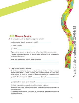 63
 Manos a la obra
1.	 En parejas, de acuerdo con el problema del premio, contesten.
¿Qué cantidad de dinero le corresponde a Andrés?
¿Y cuánto a Braulio?
¿Y a Raúl?
Registren en su cuaderno las operaciones que realizaron para obtener sus respuestas.
Comparen sus procedimientos con los de otras parejas, verifiquen que las cantidades ob-
tenidas sean las mismas.
Si hay algún procedimiento diferente al suyo, explíquenlo.
2.	 Lee el siguiente problema y resuélvelo.
De los 24 metros de listón que trae un carrete, María ocupó 8 metros para hacer una tarea
escolar, Ramiro empleó 11 metros, y Javier, el resto. El carrete les costó $60.00. Si se re-
parten el costo del carrete de acuerdo con la cantidad de listón que cada quien utilizó,
¿quién de ellos deberá aportar $20.00? ¿Por qué?
¿Con cuánto dinero deberá contribuir Javier?
Verifica tu respuesta con un procedimiento diferente al que empleaste.
Reflexionen sobre cuáles son las diferencias que hay entre un reparto proporcional y un
reparto equitativo.
De manera grupal escriban en su cuaderno las características que tiene un problema de
reparto proporcional.
Versióndeevaluación23/04/12
 