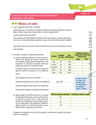 S8
65
Sesión 33
En esta sesión resolverás problemas de reparto proporcional
considerando el valor unitario.
 Manos a la obra
1.	 Lean la siguiente información y contesten.
¿Recuerdan que en el problema del boleto de lotería Raúl aportó $8.00 para comprar el
boleto, Andrés, cuatro pesos más que Raúl, y el resto lo pagó Braulio?
¿Cuánto aportó cada uno de ellos?
Si se repartieron los $100 000.00 de acuerdo con lo que pusieron, ¿cuánto le habría toca-
do a Raúl si únicamente hubiera aportado un peso de los $40.00 que costó el boleto?
¿Qué importancia crees que tiene saber la cantidad del premio que corresponde por cada
peso invertido?
2.	 En parejas, resuelvan los siguientes problemas.
a)	 Cuatro campesinos rentaron un camión por la can-
tidad de $4  200.00 para llevar al mercado las
2.5 toneladas de aguacate que recolectaron y que
transportan en 120 cajas de madera. Observa el
registro que realizaron y completa la tabla.
¿A quién de ellos le conviene más que se reparta el
pago del camión de acuerdo con la cantidad de
cajas?
¿Cuál reparto le conviene más a Efrén?
¿Emplearon fracciones para resolver este problema? ¿Por qué?
¿Cuánto se pagó por cada caja que se transportó?
¿Y cuánto por kilogramo de aguacate transportado?
b)	 Yolanda pagó $2 280.00 por los 60 m2
de barda
que pintaron entre Ernesto, Lorena y José. El prime-
ro pintó 28 m2
, Lorena, 19 m2
, y José el resto. De
acuerdo con el trabajo que cada uno realizó, ¿cuán-
to se le debió pagar? Para responder, completa la
siguiente tabla y en la última fila escribe la canti-
dad de metros cuadrados que pintó José.
Comparen sus respuestas con las de otras parejas y comprueben con algún otro procedi-
miento sus resultados.
Nombre
Cantidad
de cajas
Peso
(kilogramos)
Cantidad de dinero
a pagar por el flete, de
acuerdo con:
Cajas Peso
Irma 30 605
Lorena 45 945
Armando 20 450
Efrén 25 500
Total 120 2 500
Metros cuadrados pintados Cantidad de dinero a pagar
60
1
28
19
El valor unitario
se refiere a la
cantidad que
le corresponde
a una pieza,
objeto o unidad.
Versióndeevaluación23/04/12
 