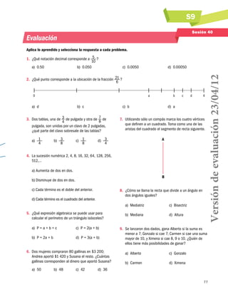 S9
77
Sesión 40
Evaluación
Aplica lo aprendido y selecciona la respuesta a cada problema.
1.	 ¿Qué notación decimal corresponde a 5
10
 ?
a)  0.50 b)  0.050 c)  0.0050 d)  0.00050
2.	 ¿Qué punto corresponde a la ubicación de la fracción 21
6
 ?
	 0	 a	 b	 c	 d	 4	
a)  d b)  c c)  b d)  a
3.	 Dos tablas, una de 3
4
de pulgada y otra de 7
8
de
pulgada, son unidas por un clavo de 2 pulgadas,
¿qué parte del clavo sobresale de las tablas?
a)  1
4
b)  3
8
c)  1
8
d)  3
4
4.	 La sucesión numérica 2, 4, 8, 16, 32, 64, 128, 256,
512,…
a) Aumenta de dos en dos.
b) Disminuye de dos en dos.
c) Cada término es el doble del anterior.
d) Cada término es el cuadrado del anterior.
5.	 ¿Qué expresión algebraica se puede usar para
calcular el perímetro de un triángulo isósceles?
a)  P = a + b + c c)  P = 2(a + b)
b)  P = 2a + b d)  P = 3(a + b)
6.	 Dos mujeres compraron 80 gallinas en $3 200;
Andrea aportó $1 420 y Susana el resto. ¿Cuántas
gallinas corresponden al dinero que aportó Susana?
a)  50 b)  48 c)  42 d)  36
7.	 Utilizando sólo un compás marca los cuatro vértices
que definen a un cuadrado. Toma como una de las
aristas del cuadrado el segmento de recta siguiente.
A
B
8.	 ¿Cómo se llama la recta que divide a un ángulo en
dos ángulos iguales?
a)  Mediatriz c)  Bisectriz
b)  Mediana d)  Altura
9.	 Se lanzaron dos dados, gana Alberto si la suma es
menor a 7; Gonzalo si cae 7; Carmen si cae una suma
mayor de 10, y Ximena si cae 8, 9 o 10. ¿Quién de
ellos tiene más posibilidades de ganar?
a)  Alberto c)  Gonzalo
b)  Carmen d)  Ximena
Versióndeevaluación23/04/12
 