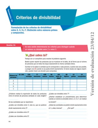 80
Secuencia 10
Criterios de divisibilidad
Formulación de los criterios de divisibilidad
entre 2, 3, 5 y 7. Distinción entre números primos
y compuestos.
Sesión 41
En esta sesión determinarás los criterios para distinguir cuándo
un número es divisible entre 2 o entre 3.
 ¿Qué sabes tú?
Trabaja con un compañero para resolver el problema siguiente.
Beatriz quiere repartir los productos que se muestran en la tabla, de tal forma que al número
de personas que se indica les toque exactamente la misma cantidad entera.
Escriban en la tabla la cantidad que le corresponde a cada persona, cuando esto sea posible,
o pongan una cuando no se pueda dividir exactamente. Si tienen dudas con alguna reparti-
ción, pueden hacer una división para comprobar.
Número de
personas
$1 140 125
naranjas
77
manzanas
439
nueces
56
huevos
181
hojas de
papel
48
lápices
12
gomas
14
sacapuntas
2
3
5
7
¿Pudieron realizar la repartición de todos los productos
entre el número de personas señalado en cada renglón?
De las cantidades que se repartieron:
¿Cuáles son divisibles entre 2, esto es, que se pudieron
dividir exactamente entre 2?
¿Cuáles son divisibles entre 3?
¿Cuáles son divisibles entre 5?
¿Cuáles son divisibles entre 7?
¿Podrían establecer un procedimiento para determinar
cuándo un número es divisible entre 2, 3, 5 o 7, sin realizar
la división?
¿Todas las cantidades se podrán dividir exactamente entre
el 1 y ellas mismas? ¿Por qué?
Versióndeevaluación23/04/12
 