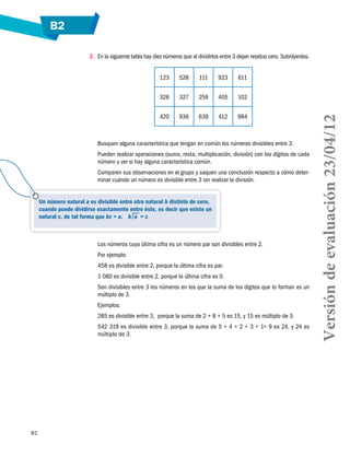 B2
82
2.	 En la siguiente tabla hay diez números que al dividirlos entre 3 dejan residuo cero. Subráyenlos.
123 528 111 923 611
326 327 259 405 102
420 936 639 412 984
Busquen alguna característica que tengan en común los números divisibles entre 3.
Pueden realizar operaciones (suma, resta, multiplicación, división) con los dígitos de cada
número y ver si hay alguna característica común.
Comparen sus observaciones en el grupo y saquen una conclusión respecto a cómo deter-
minar cuándo un número es divisible entre 3 sin realizar la división.
Los números cuya última cifra es un número par son divisibles entre 2.
Por ejemplo:
458 es divisible entre 2, porque la última cifra es par.
1 080 es divisible entre 2, porque la última cifra es 0.
Son divisibles entre 3 los números en los que la suma de los dígitos que lo forman es un
múltiplo de 3.
Ejemplos:
285 es divisible entre 3, porque la suma de 2 + 8 + 5 es 15, y 15 es múltiplo de 3.
542 319 es divisible entre 3, porque la suma de 5 + 4 + 2 + 3 + 1+ 9 es 24, y 24 es
múltiplo de 3.
Un número natural a es divisible entre otro natural b distinto de cero,
cuando puede dividirse exactamente entre éste, es decir que existe un
natural c, de tal forma que bc = a. b  a  = c
Versióndeevaluación23/04/12
 