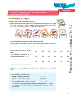 S10
83
Sesión 42
En esta sesión conocerás los criterios para determinar cuándo
un número es divisible entre 5 o 7.
 Manos a la obra
En parejas, lleven a cabo las actividades siguientes.
1.	 Catalina quiere comprar unas estampas para repartirlas entre sus cinco hijos, pero quiere
que a cada uno le toque un número exacto de estampas y que no sobre ninguna. ¿Qué
paquetes puede comprar para que se cumplan estas condiciones?
Escriban qué paquetes cumplieron con las condiciones marcadas.
Escriban qué características tienen en común los paquetes que sí cumplieron las condiciones.
2.	 Encierren los números que sean divisibles
entre 5.
¿Qué característica observan en los nú-
meros que pueden dividirse entre 5?
3.	 Analicen el procedimiento siguiente, que permite saber cuándo un número es divisible
entre 7.
a)	 ¿El número 386 es divisible entre 7?
Separen el dígito de las unidades:	 38   6
Dupliquen el dígito de las unidades:	 6 × 2 = 12
Resten el producto a las cifras de la izquierda:	 38 − 12 = 26
Si el resultado es cero o múltiplo de 7 el número será divisible entre 7. Como 26
no es múltiplo de 7, entonces 386 no es divisible entre 7. Realicen la división y
compruébenlo.
123 365 258 415 780 965
589 333 200 555 145 789
235 350 625 380 415 100
Versióndeevaluación23/04/12
 