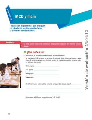 88
Secuencia 11
MCD y mcm
Resolución de problemas que impliquen
el cálculo del máximo común divisor
y el mínimo común múltiplo.
 ¿Qué sabes tú?
1.	 Reúnete con un compañero para resolver el problema siguiente.
Se inscribieron 240 personas en un curso de idiomas. Todas deben pertenecer a algún
grupo. Si se forman grupos con el mismo número de integrantes, cuántas personas habrá
en cada uno si se tienen:
Cinco grupos
Seis grupos
Ocho grupos
Doce grupos
¿Qué hicieron para saber cuántas personas correspondían a cada grupo?
Comprueben si 240 tiene como divisores a 5, 6, 8 y 12.
Sesión 44
En esta sesión resolverás problemas efectuando el cálculo del máximo común
divisor.
Versióndeevaluación23/04/12
 
