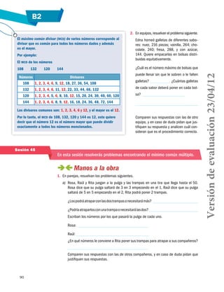 B2
90
El máximo común divisor (mcd) de varios números corresponde al
divisor que es común para todos los números dados y además
es el mayor.
Por ejemplo:
El mcd de los números
108	 132	 120	 144
Números Divisores
108 1, 2, 3, 4, 6, 9, 12, 18, 27, 36, 54, 108
132 1, 2, 3, 4, 6, 11, 12, 22, 33, 44, 66, 132
120 1, 2, 3, 4, 5, 6, 8, 10, 12, 15, 20, 24, 30, 40, 60, 120
144 1, 2, 3, 4, 6, 8, 9, 12, 16, 18, 24, 36, 48, 72, 144
Los divisores comunes son: 1, 2, 3, 4, 6 y 12, y el mayor es el 12.
Por lo tanto, el mcd de 108, 132, 120 y 144 es 12, esto quiere
decir que el número 12 es el número mayor que puede dividir
exactamente a todos los números mencionados.
Sesión 45
En esta sesión resolverás problemas encontrando el mínimo común múltiplo.
 Manos a la obra
1.	 En parejas, resuelvan los problemas siguientes.
a)	 Rosa, Raúl y Rita juegan a la pulga y las trampas en una tira que llega hasta el 50.
Rosa dice que su pulga saltará de 3 en 3 empezando en el 1, Raúl dice que su pulga
saltará de 5 en 5 empezando en el 2, Rita podrá poner 2 trampas.
¿Lospodráatraparconlasdostrampasonecesitarámás?
¿Podríaatraparlosconunatrampaonecesitarálasdos?
Escriban los números por los que pasará la pulga de cada uno.
Rosa:
Raúl:
¿En qué números le conviene a Rita poner sus trampas para atrapar a sus compañeros?
Comparen sus respuestas con las de otros compañeros, y en caso de duda pidan que
justifiquen sus respuestas.
2.	 En equipos, resuelvan el problema siguiente.
Edna horneó galletas de diferentes sabo-
res: nuez, 216 piezas; vainilla, 264; cho-
colate, 240; fresa, 288, y con azúcar,
144. Quiere empacarlas en bolsas distri-
buidas equitativamente.
¿Cuál es el número máximo de bolsas que
puede llenar sin que le sobren o le falten
galletas? ¿Cuántas galletas
de cada sabor deberá poner en cada bol-
sa?
Comparen sus respuestas con las de otro
equipo, y en caso de duda pidan que jus-
tifiquen su respuesta y analicen cuál con-
sideran que es el procedimiento correcto.
Versióndeevaluación23/04/12
 