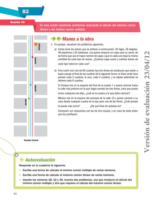 B2
92
Sesión 46
 Autoevaluación
Responde en tu cuaderno lo siguiente.
•	 Escribe una forma de calcular el mínimo común múltiplo de varios números.
•	 Escribe una forma de calcular el máximo común divisor de varios números.
•	 Usando los números 18, 12 y 36, inventa dos problemas, uno que involucre el cálculo del
mínimo común múltiplo y otro que requiera el cálculo del máximo común divisor.
Avenida Central
parada
paradaparada
Enrique
En esta sesión resolverás problemas realizando el cálculo del máximo común
divisor o del mínimo común múltiplo.
 Manos a la obra
1.	 En parejas, resuelvan los problemas siguientes.
a)	 Carlos tiene los dulces que se enlistan a continuación: 40 higos, 56 alegrías,
48 pepitorias y 24 calabazas. Los quiere empacar en cajas para su venta, de
tal forma que use el mayor número de cajas y que en cada una haya la misma
cantidad de cada tipo de dulces. ¿Cuántas cajas usará y cuántos dulces de
cada tipo habrá en cada una?
b)	 Para cubrir una ruta de 60 cuadras hay tres líneas de autobuses que suben o
bajan pasaje al final de las cuadras de la siguiente forma: la línea verde hace
parada cada 3 cuadras; la azul, cada 4 cuadras, y la rápida solamente se
detiene cada 6 cuadras.
Si Enrique vive en la esquina del final de la cuadra 7 y quiere caminar hasta
la calle más próxima en la que hagan parada las tres líneas, para que pueda
tomar cualquiera de ellas, ¿cuál es la cuadra a la que debe caminar?
Mónica vive en la esquina del principio de la calle 15 y quiere caminar a su
casa desde cualquier cuadra en la que pare una de las líneas. ¿Cuál parada
le queda más cerca? ¿De qué línea de autobús es?
Comparen sus respuestas con las de otro equipo, y en caso de duda pidan
que las justifiquen.
Versióndeevaluación23/04/12
 