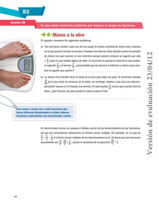 B2
94
Para sumar o restar dos o más fracciones que
tienen diferente denominador se deben obtener
fracciones equivalentes con denominador común.
Sesión 48
En esta sesión resolverás problemas que implican el empleo de fracciones.
 Manos a la obra
En equipos, resuelvan los siguientes problemas.
a)	 Tres hermanos reciben cada uno de sus papás la misma cantidad de dinero para utilizarla
en lo que quieran durante la semana. Pasados tres días los niños deciden juntar la cantidad
de dinero con que cuentan en ese momento porque quieren comprar un juguete que vale
1 1
3
veces lo que recibió alguno de ellos. Si al primero le queda la mitad de lo que recibió,
al segundo 2
6
y al tercero 7
8
, ¿será posible que les alcance el total de su dinero para com-
prar el juguete que quieren?
b)	 La señora Tina decidió hacer la dieta de la luna para bajar de peso. Al terminarla pesaba
9
10
de lo que tenía al comienzo de su dieta, sin embargo, debido a que tuvo una descom-
pensación estuvo en el hospital una semana. Al salir pesaba 1
8
menos que cuando inició la
dieta. ¿Qué fracción de peso perdió en total la señora Tina?
	
Un denominador común es cualquier múltiplo común de los denominadores de las fracciones,
así que por conveniencia utilizaremos el mínimo común múltiplo. Por ejemplo, en el caso de
3
2
 + 5
3
− 1
6
el mínimo común múltiplo de los denominadores es 6, de forma que las fracciones
equivalentes son 9
6
 , 10
6
y 1
6
 , siendo el resultado de la operación
18
6 = 3.
Versióndeevaluación23/04/12
 