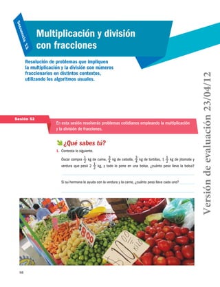 98
Secuencia 13
Multiplicación y división
con fracciones
Resolución de problemas que impliquen
la multiplicación y la división con números
fraccionarios en distintos contextos,
utilizando los algoritmos usuales.
Sesión 52
En esta sesión resolverás problemas cotidianos empleando la multiplicación
y la división de fracciones.
 ¿Qué sabes tú?
1.	 Contesta lo siguiente.
Óscar compra 1
2
kg de carne, 3
4
kg de cebolla, 3
4
kg de tortillas, 1 1
2
kg de jitomate y
verdura que pesó 2 1
2
kg, y todo lo pone en una bolsa, ¿cuánto peso lleva la bolsa?
Si su hermana le ayuda con la verdura y la carne, ¿cuánto peso lleva cada uno?
Versióndeevaluación23/04/12
 