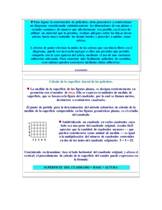 Para lograr la construcción de poliedros, debe procederse a confeccionar
un diagrama considerando cuidadosamente las dimensiones de sus planos y
su lados comunes; de manera que ulteriormente sea posible, en el caso de
utilizar un material que lo permita, realizar pliegues sobre las líneas desus
aristas, hasta hacer coincidir los demás bordes y proceder a unirlos como
aristas.
A efectos de poder efectuar la unión de las aristas que son líneas libres en el
diagrama, puede ser necesario agregar a ellas una pestaña; que permita
solaparla con la cara opuesta del arista, mediante el uso de una sustancia
adherente adecuada. Para construir más facilmente poliedros de cartulina,
esas uniones pueden sostenerse mediante cintas adhesivas.
Ir al principio
Cálculo de la superficie lateral de los poliedros.
La medida de la superficie de las figuras planas, se designa corrientemente en
geometría con el nombre de área. Ella se expresa en unidades de medida de
superficie, que se basan en la figura del cuadrado; por lo cual se llaman metros,
decímetros o centímetros cuadrados.
El punto de partida para la determinación del método aritmético de cálculo de la
medida de la superficie comprendida en las figuras geométricas planas, es el estudio
del cuadrado.
Subdividiendo un cuadrado en varios cuadrados cuyo
lado sea una parte del cuadrado original, resulta fácil
apreciar que la cantidad de cuadrados menores — que
pueden considerarse como unidad de medida — es igual
a la multiplicación del número de cuadrados contenidos
en dos de los lados del cuadrado originario: 5 × 5 = 25.
Conviniendo en denominar base al lado horizontal del cuadrado original, y altura el
vertical; el procedimiento de cálculo de la superficie del cuadro puede expresarse en
la fórmula:
SUPERFICIE DEL CUADRADO = BASE × ALTURA
 