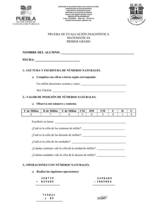 SECRETARÍA DE EDUCACIÓN PÚBLICA DEL ESTADO DE PUEBLA 
SUBSECRETARÍA DE EDUCACIÓN BÁSICA 
DIRECCIÓN DE OPERACIÓN ESCOLAR 
DIRECCIÓN DE EDUCACIÓN SECUNDARIA 
ESCUELA SECUNDARIA GENERAL OFICIAL 
“BICENTENARIO” 
CLAVE: 21EES0355B ZONA: 021 SECTOR: 03 
COLONIA CASA BLANCA, AMOZOC; PUE. 
PRUEBA DE EVALUACIÓN DIAGNÓSTICA 
MATEMÁTICAS 
PRIMER GRADO 
NOMBRE DEL ALUMNO: ______________________________________________ 
FECHA: ____________________________ 
1.- LECTURA Y ESCRITURA DE NÚMEROS NATURALES. 
 Completa con cifras o letras según corresponda: 
Un millón doscientos sesenta y cinco: _______________________________ 
963,754,034: __________________________________________________ 
2.- VALOR DE POSICIÓN DE NÚMEROS NATURALES. 
 Observa este número y contesta: 
C de Millón D de Millón U de Millón CM DM UM C D U 
6 7 4 3 0 5 8 1 9 
Escríbelo en letras: _________________________________________________ 
¿Cuál es la cifra de las centenas de millar?: _____________________________ 
¿Cuál es la cifra de las decenas de millón?: ______________________________ 
¿Cuál es la cifra de las unidades?: _____________________________________ 
¿Cuántas centenas vale la cifra de la unidad de millón?: ___________________ 
¿Cuántas unidades vale la cifra de la decena de millar?: ____________________ 
3.- OPERACIONES CON NÚMEROS NATURALES. 
 Realiza las siguientes operaciones: 
3 5 8 7 3 9 2 4 9 0 4 8 5 
+ 8 3 9 4 0 5 - 1 0 8 5 8 0 4 
7 3 5 0 4 1 _____ 
x 8 5 23|2857 
 