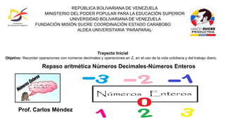 Repaso aritmética Números Decimales-Números Enteros
Prof. Carlos Méndez
Trayecto Inicial
Objetivo: Recordar operaciones con números decimales y operaciones en Z, en el uso de la vida cotidiana y del trabajo diario.
REPÚBLICA BOLIVARIANA DE VENEZUELA
MINISTERIO DEL PODER POPULAR PARA LA EDUCACIÓN SUPERIOR
UNIVERSIDAD BOLIVARIANA DE VENEZUELA
FUNDACIÓN MISIÓN SUCRE COORDINACIÓN ESTADO CARABOBO
ALDEA UNIVERSITARIA “PARAPARAL”
 