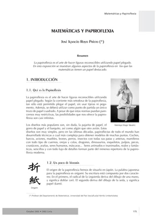 Matemáticas y Papiroflexia




                           MATEMçTICAS Y PAPIROFLEXIA

                                       JosŽ Ignacio Royo Prieto (*)


                                                         Resumen

       La papiroflexia es el arte de hacer figuras reconocibles utilizando papel plegado.
      En esta exposición se muestran algunos aspectos de la papiroflexia en los que las
                            matemáticas tienen un papel destacado.


1. INTRODUCCIîN

1.1. QuŽ es la Papiroflexia

La papiroflexia es el arte de hacer figuras reconocibles utilizando
papel plegado. Según la corriente más ortodoxa de la papiroflexia,
tan sólo está permitido plegar el papel, sin usar tijeras ni pega-
mento. Además, se deberá utilizar como punto de partida un único
trozo de papel cuadrado. A pesar de que estas normas puedan pare-
cernos muy restrictivas, las posibilidades que nos ofrece la papiro-
flexia son casi infinitas.

Los diseños más populares son, sin duda, la pajarita de papel, el        Maitreya (Hoyjo Takashi)
gorro de papel y el barquito, así como algún que otro avión. Estos
diseños son muy simples, pero en las últimas décadas, papiroflectas de todo el mundo han
desarrollado técnicas a cual más compleja para obtener modelos de muchas puntas. Coches,
barcos, aviones, muebles, leones, perros, insectos con todas sus patas y antenas, mamíferos
con todo tipo de cuernos, orejas y colas, dragones, dinosaurios, esqueletos, pulpos, peces,
crustáceos, arañas, seres humanos, máscaras... Seres animados e inanimados, reales y fantás-
ticos, sencillos y con todo lujo de detalles forman parte del inmenso repertorio de la papiro-
flexia moderna.


                      1.2. Un poco de historia

                      El origen de la papiroflexia hemos de situarlo en Japón. La palabra japonesa
                      para la papiroflexia es origami. Su escritura está compuesta por dos caracte-
                      res: En el primero, el radical de la izquierda deriva del dibujo de una mano,
                      y significa doblar (ori). El segundo deriva del dibujo de la seda, y significa
                      papel (kami).
    Origami


  (*) Profesor del Departamento de Matemáticas. Universidad del País Vasco/Euskal Herriko Unibertsitatea




                                                                                                               175
Octubre 2002 • 2002 Urria
 