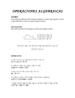 OPERACIONES ALGEBRAICAS
SUMA
En la suma los coeficientes de los términos semejantes se suman: signos iguales se suman
y signos diferentes se restan. (Se queda el signo de mayor).


APLICACIÓN.
Para saber el perímetro de una figura con forma de triangulo escaleno.


                                           a= (3x^2y^2 – 4xy – 5)
                                    b      b= (4x^2y^2 + 6xy + 6)
                   a
                                           c= (6x^2y^2 – xy + 7)
                              c

          (3x^2y^2 – 4xy – 5) + (4x^2y^2 + 6xy + 6) + (6x^2y^2 – xy + 7)
                                  13x^2y^2 + xy + 8


EJERCICIOS:

1~ (5a^2 – 2a^3 + a) + (4a +3a^2) + (5a^3 – 2a + 7)
3a^3 + 8a^2 + 3a +7

2~ (3/4x^2 – 4/3x + 2) + (1/6x – 5/2x^2 + 7/8)
3/10x^2 – 7/6x + 23/8

3~ (4y – 5z + 3) + (4z –y +2) + (3y – 2z – 1)
6y - 3z + 4

4~ (1/2m^2 + 3/5m – 4/7) + (3/8m – 5/4) + (5/3m – 3/10m^2)
1/5x^2 + 317/120m – 51/28

5~ (2pq – 3p^2q + 4pq^2) + (pq – 5pq^2 – 7p^2q) + (-4pq^2 + 3pq – p^2q)
-11p^2q – 5pq^2 + 6pq
 