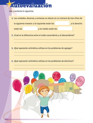 102
7Autoevaluación
Lee y contesta lo siguiente.
1.	Las unidades, decenas y centenas se ubican en un número de tres cifras de
la siguiente manera: a la izquierda están las , a la derecha
están las y en medio están las
.
2.	¿Cuál es la diferencia entre el orden ascendente y el descendente?
	 

3.	¿Qué operación aritmética utilizas en los problemas de agregar?
	 

4.	¿Qué operación aritmética utilizas en los problemas de disminuir?
	 

AB-MATE-2-P-082-152m.indd 102 20/03/13 11:25
 