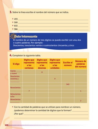 108
3.	Sobre la línea escribe el nombre del número que se indica.
❖	 493 
❖	 500 
❖	 815 
❖	 986 
4.	Completen la siguiente tabla.
Si digo
Dígito que
representa
a las
centenas
Dígito que
representa
a las
decenas
Dígito que
representa
a las
unidades
Escribe el
número
Número de
palabras
del número
Ciento
y nueve
8
Doscientos
noventa y 9
543
Novecientos
7 1
Ochocientos
ocho
Novecientos
2
Datointeresante
El nombre de un número de tres dígitos se puede escribir con una, dos
o cuatro palabras. Por ejemplo:
Doscientos, trescientos veinte o cuatrocientos cincuenta y cinco
❖	 Con la cantidad de palabras que se utilizan para nombrar un número,
¿podemos determinar la cantidad de dígitos que la forman? 
	 ¿Por qué? 

AB-MATE-2-P-082-152m.indd 108 20/03/13 11:25
 