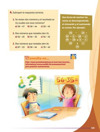 115
4.	Subrayen la respuesta correcta.
1.	Se restan dos números y el resultado es
13, ¿cuáles son esos números?
	 a) 58 – 47	 b) 58 – 44	 c) 58 – 45
2.	Dos números que restados den 21.
	 a) 56 – 25	 b) 56 – 35	 c) 56 – 45
3.	Dos números que restados den 34.
	 a) 87 – 53	 b) 98 – 64	 c) 78 – 40
58 – 34 =
50 + 8 – 30 + 4
50 – 30 y 8 – 4
20 y 4
24
Una forma de resolver las
restas es descomponiendo
el minuendo y el sustraendo
en sumas. Por ejemplo:
Consulta en...
http://www.juntadeandalucia.es/averroes/recursos_
informaticos/concurso2005/34/sumaresta.html
para practicar sustracciones.
AB-MATE-2-P-082-152m.indd 115 20/03/13 11:25
 