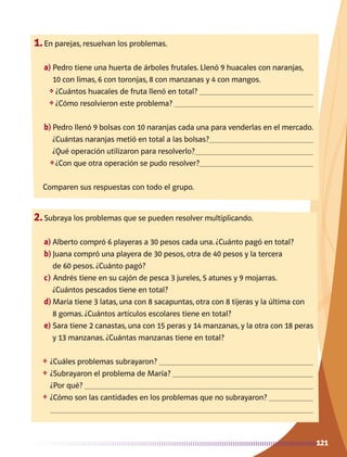 121
1.	En parejas, resuelvan los problemas.
a)	Pedro tiene una huerta de árboles frutales. Llenó 9 huacales con naranjas,
10 con limas, 6 con toronjas, 8 con manzanas y 4 con mangos.
❖	¿Cuántos huacales de fruta llenó en total? 
❖	¿Cómo resolvieron este problema? 
b)	Pedro llenó 9 bolsas con 10 naranjas cada una para venderlas en el mercado.
¿Cuántas naranjas metió en total a las bolsas?
¿Qué operación utilizaron para resolverlo?
❖	¿Con que otra operación se pudo resolver?
Comparen sus respuestas con todo el grupo.
2.	Subraya los problemas que se pueden resolver multiplicando.
a)	Alberto compró 6 playeras a 30 pesos cada una. ¿Cuánto pagó en total?
b)	Juana compró una playera de 30 pesos, otra de 40 pesos y la tercera
de 60 pesos. ¿Cuánto pagó?
c)	Andrés tiene en su cajón de pesca 3 jureles, 5 atunes y 9 mojarras.
	 ¿Cuántos pescados tiene en total?
d)	María tiene 3 latas, una con 8 sacapuntas, otra con 8 tijeras y la última con
8 gomas. ¿Cuántos artículos escolares tiene en total?
e)	Sara tiene 2 canastas, una con 15 peras y 14 manzanas, y la otra con 18 peras
y 13 manzanas. ¿Cuántas manzanas tiene en total?
❖	 ¿Cuáles problemas subrayaron? 
❖	 ¿Subrayaron el problema de María? 
¿Por qué? 
❖	 ¿Cómo son las cantidades en los problemas que no subrayaron? 

AB-MATE-2-P-082-152m.indd 121 20/03/13 11:25
 