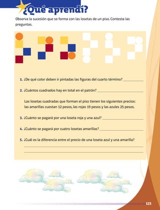 123
7¿Qué aprendí?
Observa la sucesión que se forma con las losetas de un piso. Contesta las
preguntas.
1.	¿De qué color deben ir pintadas las figuras del cuarto término? 
2.	¿Cuántos cuadrados hay en total en el patrón? 
Las losetas cuadradas que forman el piso tienen los siguientes precios:
las amarillas cuestan 12 pesos, las rojas 19 pesos y las azules 25 pesos.
3.	¿Cuánto se pagará por una loseta roja y una azul? 
4.	¿Cuánto se pagará por cuatro losetas amarillas? 
5.	¿Cuál es la diferencia entre el precio de una loseta azul y una amarilla? 


AB-MATE-2-P-082-152m.indd 123 20/03/13 11:25
 