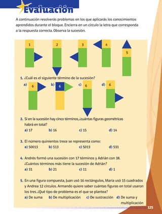 125
7Evaluación
A continuación resolverás problemas en los que aplicarás los conocimientos
aprendidos durante el bloque. Encierra en un círculo la letra que corresponda
a la respuesta correcta. Observa la sucesión.
1.	¿Cuál es el siguiente término de la sucesión?
2.	Si en la sucesión hay cinco términos,¿cuántas figuras geométricas
habrá en total?
a) 17	 b) 16	 c) 15	 d) 14
3.	El número quinientos trece se representa como:
a) 50013	 b) 513	 c) 5013	 d) 531
4.	Andrés formó una sucesión con 17 términos y Adrián con 38.
¿Cuántos términos más tiene la sucesión de Adrián?
a) 31	 b) 21	 c) 11	 d) 1
5.	En una figura compuesta, Juan usó 16 rectángulos, María usó 15 cuadrados
y Andrea 12 círculos. Armando quiere saber cuántas figuras en total usaron
los tres. ¿Qué tipo de problema es el que se plantea?
a) De suma	 b) De multiplicación	 c) De sustracción	 d) De suma y
					 multiplicación
1
6 6 6 6
2 3 4
5
a)		 b) 	 c) 	 d)
AB-MATE-2-P-082-152m.indd 125 20/03/13 11:25
 