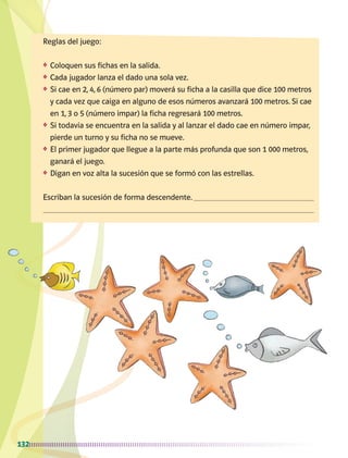 132
Reglas del juego:
❖	 Coloquen sus fichas en la salida.
❖	 Cada jugador lanza el dado una sola vez.
❖	 Si cae en 2, 4, 6 (número par) moverá su ficha a la casilla que dice 100 metros
y cada vez que caiga en alguno de esos números avanzará 100 metros. Si cae
en 1, 3 o 5 (número impar) la ficha regresará 100 metros.
❖	 Si todavía se encuentra en la salida y al lanzar el dado cae en número impar,
pierde un turno y su ficha no se mueve.
❖	 El primer jugador que llegue a la parte más profunda que son 1 000 metros,
ganará el juego.
❖	 Digan en voz alta la sucesión que se formó con las estrellas.
Escriban la sucesión de forma descendente. 

AB-MATE-2-P-082-152m.indd 132 20/03/13 11:25
 