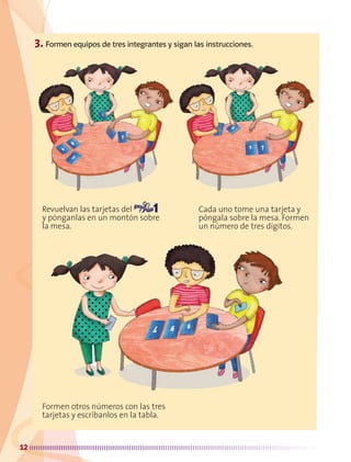 12
3. Formen equipos de tres integrantes y sigan las instrucciones.
Revuelvan las tarjetas del
y pónganlas en un montón sobre
la mesa.
Cada uno tome una tarjeta y
póngala sobre la mesa. Formen
un número de tres dígitos.
Formen otros números con las tres
tarjetas y escríbanlos en la tabla.
AB-MATE-2-P-001-081.indd 12 08/04/13 12:21
 