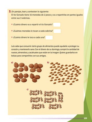 139
3.	En parejas, lean y contesten lo siguiente:
El tío Gonzalo tiene 15 monedas de 2 pesos y va a repartirlas en partes iguales
entre sus 3 sobrinas.
❖	 ¿Cuánto dinero va a repartir el tío Gonzalo?
❖	 ¿Cuántas monedas le tocan a cada sobrina?
❖	 ¿Cuánto dinero le toca a cada una?
Luis sabe que consumir cierto grupo de alimentos puede ayudarle a proteger su
corazón y mantenerlo sano.Con el dinero de su domingo,compró la cantidad de
nueces,almendras y cacahuates que están en la imagen.Quiere guardarlos en
bolsas para compartirlos con sus amigos.
a) b)
c)
AB-MATE-2-P-082-152m.indd 139 20/03/13 11:25
 