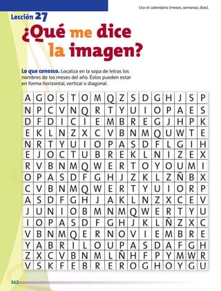 A G O S T O M Q Z S D G H J S P
N P C V N Q R T Y U I O P A E S
D F D I C I E M B R E G J H P K
E K L N Z X C V B N M Q U W T E
N R T Y U I O P A S D F L G I H
E J O C T U B R E K L N I Z E X
R V B N M Q W E R T O Y O U M I
O P A S D F G H J Z K L Z Ñ B X
C V B N M Q W E R T Y U I O R P
A S D F G H J A K L N Z X C E V
J U N I O B M N M Q W E R T Y U
I O P A S D F G H J K L Ñ Z X C
V B N M Q E R N O V I E M B R E
Y A B R I L O U P A S D A F G H
Z X C V B N M L Ñ H F P Y M W R
V S K F E B R E R O G H O Y G U
142
¿Qué me dice
		 la imagen?
Lo que conozco. Localiza en la sopa de letras los
nombres de los meses del año. Éstos pueden estar
en forma horizontal, vertical o diagonal.
Lección 27
Uso el calendario (meses, semanas, días).
AB-MATE-2-P-082-152m.indd 142 20/03/13 11:25
 