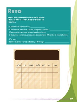 DOM LUN MAR MIÉR JUE VIE SÁB
147
Reto
Llena la hoja del calendario con los datos del mes
actual y escribe tu nombre. Después contesta las
preguntas.
❖	 ¿Cuántos días tiene el mes? 
❖	 ¿Cuántos días hay de un sábado al siguiente sábado? 
❖	 ¿Cuántos días hay de un lunes al siguiente lunes? 
❖	 ¿Hay alguna semana que sea parte de dos meses diferentes al mismo tiempo? 

¿Por qué? 
❖	 Escribe qué mes tiene 5 sábados y 5 domingos 
AB-MATE-2-P-082-152m.indd 147 20/03/13 11:25
 