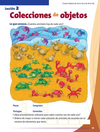 15
Peces
Tortugas
Cangrejos
Caracoles
15
Lo que conozco. ¿Cuántos animales hay de cada uno?
Colecciones de objetos
Cuento objetos de 10 en 10 o de 20 en 20.
Lección 2
❖	¿Qué procedimiento utilizaste para saber cuántos son de cada uno?
❖	Ordena de mayor a menor cada colección de animales de acuerdo con el
número de elementos que tiene.
AB-MATE-2-P-001-081m.indd 15 20/03/13 11:20
 