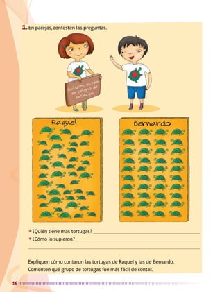 16
1.	En parejas, contesten las preguntas.
❖	¿Quién tiene más tortugas? 
❖	¿Cómo lo supieron? 

Expliquen cómo contaron las tortugas de Raquel y las de Bernardo.
Comenten qué grupo de tortugas fue más fácil de contar.
AB-MATE-2-P-001-081m.indd 16 20/03/13 11:20
 