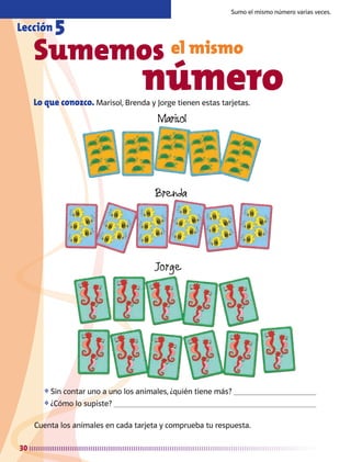 30
Lo que conozco. Marisol, Brenda y Jorge tienen estas tarjetas.
Sumemos el mismo
					 número
Sumo el mismo número varias veces.
Lección 5
❖	Sin contar uno a uno los animales, ¿quién tiene más? 
❖	¿Cómo lo supiste? 
Cuenta los animales en cada tarjeta y comprueba tu respuesta.
AB-MATE-2-P-001-081m.indd 30 20/03/13 11:21
 