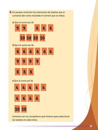35
9 6
10 10 10 10
9 6 6
6
4
9
6
8
10
6
4
6
4
9
6
8
10
66
4
9
6
8
6
4
9
6
35
6.	En parejas, encierren las colecciones de tarjetas que al
sumarlas den como resultado el número que se indica.
a)	Que la suma sea 18.
b)	Que la suma sea 36.
c)	Que la suma sea 20.
Comenta con tus compañeros qué hicieron para seleccionar
las tarjetas en cada inciso.
AB-MATE-2-P-001-081m.indd 35 20/03/13 11:21
 