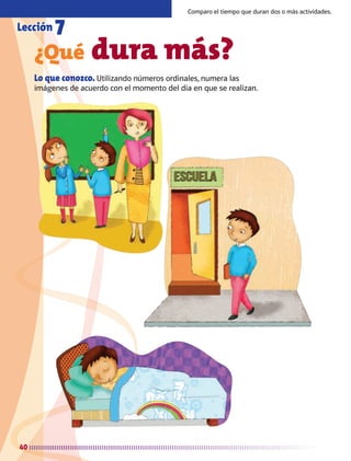 40
¿Qué dura más?
Lo que conozco. Utilizando números ordinales, numera las
imágenes de acuerdo con el momento del día en que se realizan.
Lección 7
Comparo el tiempo que duran dos o más actividades.
AB-MATE-2-P-001-081m.indd 40 20/03/13 11:21
 