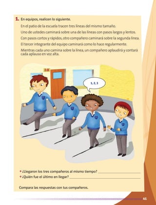 41
1, 2, 3
41
1.	En equipos, realicen lo siguiente.
❖	¿Llegaron los tres compañeros al mismo tiempo? 
❖	¿Quién fue el último en llegar? 
Compara las respuestas con tus compañeros.
En el patio de la escuela tracen tres líneas del mismo tamaño.
Uno de ustedes caminará sobre una de las líneas con pasos largos y lentos.
Con pasos cortos y rápidos,otro compañero caminará sobre la segunda línea.
El tercer integrante del equipo caminará como lo hace regularmente.
Mientras cada uno camina sobre la línea,un compañero aplaudirá y contará
cada aplauso en voz alta.
AB-MATE-2-P-001-081m.indd 41 20/03/13 11:21
 