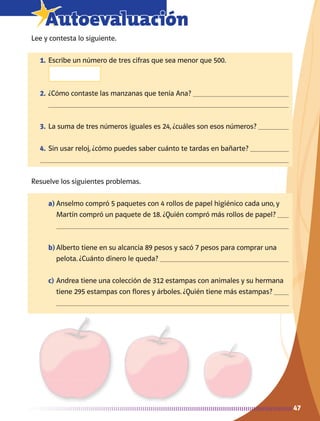 4747
7Autoevaluación
Lee y contesta lo siguiente.
1.	Escribe un número de tres cifras que sea menor que 500.
2.	¿Cómo contaste las manzanas que tenía Ana? 
	 
3.	La suma de tres números iguales es 24, ¿cuáles son esos números? 
4.	Sin usar reloj, ¿cómo puedes saber cuánto te tardas en bañarte? 

Resuelve los siguientes problemas.
a)	Anselmo compró 5 paquetes con 4 rollos de papel higiénico cada uno, y
Martín compró un paquete de 18. ¿Quién compró más rollos de papel? 

b)	Alberto tiene en su alcancía 89 pesos y sacó 7 pesos para comprar una
pelota. ¿Cuánto dinero le queda? 
c)	Andrea tiene una colección de 312 estampas con animales y su hermana
tiene 295 estampas con flores y árboles. ¿Quién tiene más estampas? 

AB-MATE-2-P-001-081m.indd 47 20/03/13 12:45
 