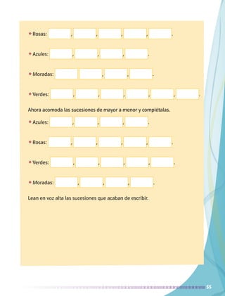 55
❖	Rosas: , , , , .
❖	Azules: , , , .
❖	Moradas: , , .
❖	Verdes: , , , , , .
Ahora acomoda las sucesiones de mayor a menor y complétalas.
❖	Azules: , , , .
❖	Rosas: , , , , .
❖	Verdes: , , , , .
❖	Moradas: , , , .
Lean en voz alta las sucesiones que acaban de escribir.
AB-MATE-2-P-001-081m.indd 55 20/03/13 11:22
 