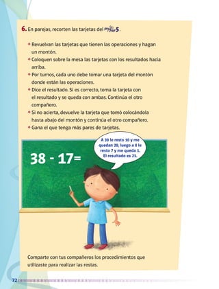 72
6.	En parejas, recorten las tarjetas del .
❖	Revuelvan las tarjetas que tienen las operaciones y hagan
un montón.
❖	Coloquen sobre la mesa las tarjetas con los resultados hacia
arriba.
❖	Por turnos, cada uno debe tomar una tarjeta del montón
donde están las operaciones.
❖	Dice el resultado. Si es correcto, toma la tarjeta con
el resultado y se queda con ambas. Continúa el otro
compañero.
❖	Si no acierta, devuelve la tarjeta que tomó colocándola
hasta abajo del montón y continúa el otro compañero.
❖	Gana el que tenga más pares de tarjetas.
Comparte con tus compañeros los procedimientos que
utilizaste para realizar las restas.
38 - 17=
A 30 le resto 10 y me
quedan 20, luego a 8 le
resto 7 y me queda 1.
El resultado es 21.
AB-MATE-2-P-001-081m.indd 72 20/03/13 11:22
 