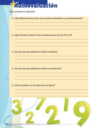 76
7Autoevaluación
Lee y contesta lo siguiente.
1.	¿Qué diferencia hay entre una sucesión ascendente y una descendente?
	 


2. 	¿Qué número cambia en las sucesiones que van de 10 en 10?
	 


3.	¿En qué tipo de problemas utilizas la adición?
	 


4.	¿En qué tipo de problemas utilizas la sustracción?
	 


5.	¿Cómo pueden ser los lados de una figura?
	 


AB-MATE-2-P-001-081m.indd 76 20/03/13 11:22
 
