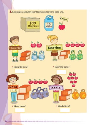 86
3.	En equipos, calculen cuántas manzanas tiene cada uno.
❖	 ¿Gerardo tiene?
❖	 ¿Rosa tiene? ❖	 ¿Karla tiene?
❖	 ¿Martina tiene?
AB-MATE-2-P-082-152m.indd 86 20/03/13 11:24
 