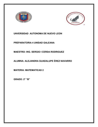 UNVERSIDAD AUTONOMA DE NUEVO LEON
PREPARATORIA 4 UNIDAD GALEANA
MAESTRO: ING. SERGIO I CERDA RODRIGUEZ
ALUMNA: ALEJANDRA GUADALUPE ÉREZ NAVARRO
MATERIA: MATEMATICAS 2
GRADO: 2° “B”