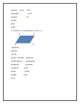 5z-2x=6 z=1.6 7x=7
5z-2x=6(1) x=7/7
5z-2x=6 x=1
5z=6+2
5z=8
z=8/5
7. Si ABCD es un paralelogramo, hallar x y z
B C
A D
<A=2X+40
<B=110°
<C= 2Z
2x+40 + 110=180 2z=2x+40
2x+40=180-110 2z=2(15)+40
2x+40x=70 2z=30+40
2x=40-70 2z=70
2x=30 z=70/2
X=30/2 z=35
X=15