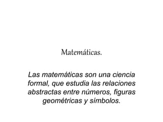 Matemáticas. 
Las matemáticas son una ciencia 
formal, que estudia las relaciones 
abstractas entre números, figuras 
geométricas y símbolos. 
 