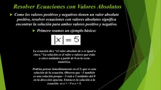 Resolver Ecuaciones con Valores Absolutos
 Como los valores positivos y negativos tienen un valor absoluto
positivo, resolver ecuaciones con valores absolutos significa
encontrar la solución para ambos valores positivo y negativo.
 Primero veamos un ejemplo básico:
La ecuación dice “el valor absoluto de x es igual a
cinco.” La solución es el valor o valores que estás
a cinco unidades a partir de 0 en la recta
numérica.
Podrías pensar inmediatamente en el 5; que es una
solución de la ecuación. Observa que −5 también
es una solución porque −5 está a 5 unidades del 0
en la dirección opuesta. Entonces la solución a la
ecuación es x = −5 o x = 5.
 